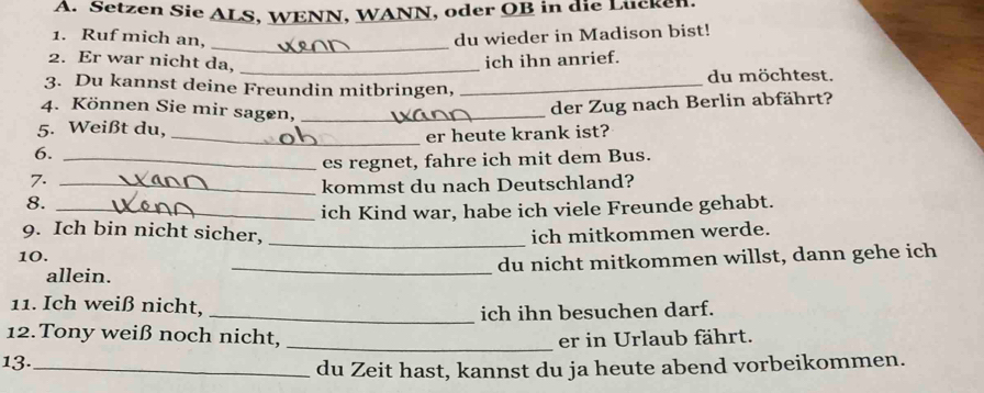 Setzen Sie ALS, WENN, WANN, oder OB in die Lücken. 
1. Ruf mich an, du wieder in Madison bist! 
_ 
2. Er war nicht da,_ 
ich ihn anrief. 
3. Du kannst deine Freundin mitbringen, _du möchtest. 
4. Können Sie mir sagen,_ 
der Zug nach Berlin abfährt? 
5. Weißt du, 
_er heute krank ist? 
6._ 
es regnet, fahre ich mit dem Bus. 
7._ 
kommst du nach Deutschland? 
8._ 
ich Kind war, habe ich viele Freunde gehabt. 
_ 
9. Ich bin nicht sicher, ich mitkommen werde. 
10. 
allein. _du nicht mitkommen willst, dann gehe ich 
11. Ich weiß nicht, 
_ich ihn besuchen darf. 
12. Tony weiß noch nicht, _er in Urlaub fährt. 
13._ 
du Zeit hast, kannst du ja heute abend vorbeikommen.