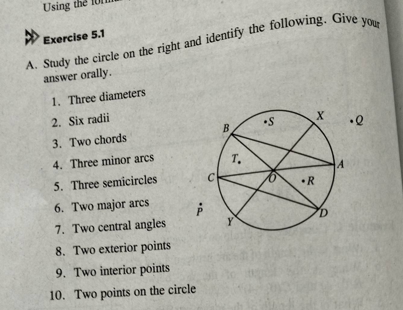 Using the 101
Exercise 5.1 
A. Study the circle on the right and identify the following. Give your 
answer orally. 
1. Three diameters 
2. Six radiiQ 
3. Two chords 
4. Three minor arcs 
5. Three semicircles 
6. Two major arcs 
7. Two central angles 
8. Two exterior points 
9. Two interior points 
10. Two points on the circle