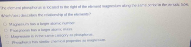 The element phosphorus is located to the right of the element magnesium along the same period in the periodic table.
Which best describes the relationship of the elements?
Magnesium has a larger atomic number.
Phosphorus has a larger atomic mass.
Magnesium is in the same category as phosphorus.
Phosphorus has similar chemical properties as magnesium.