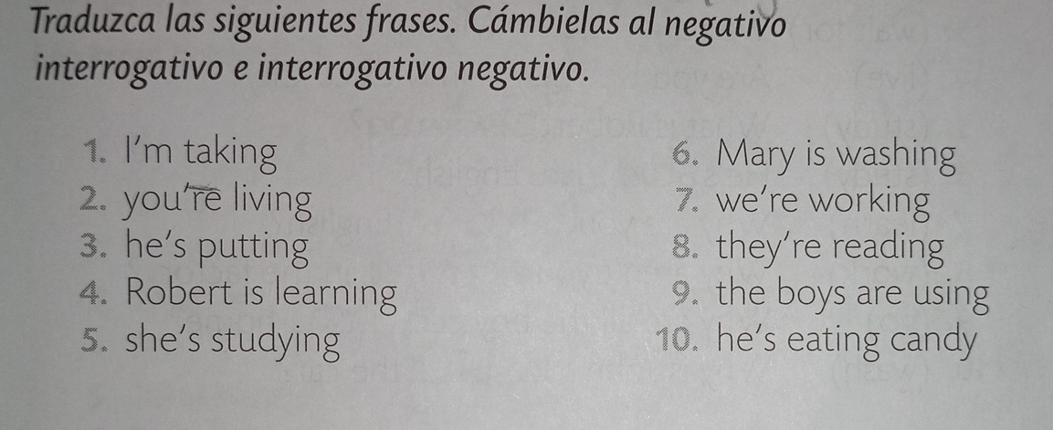 Traduzca las siguientes frases. Cámbielas al negativo 
interrogativo e interrogativo negativo. 
1. I'm taking 6. Mary is washing 
. you're living 7. we’re working 
3. he’s putting 8. they're reading 
4. Robert is learning 9. the boys are using 
5. she's studying 10. he’s eating candy