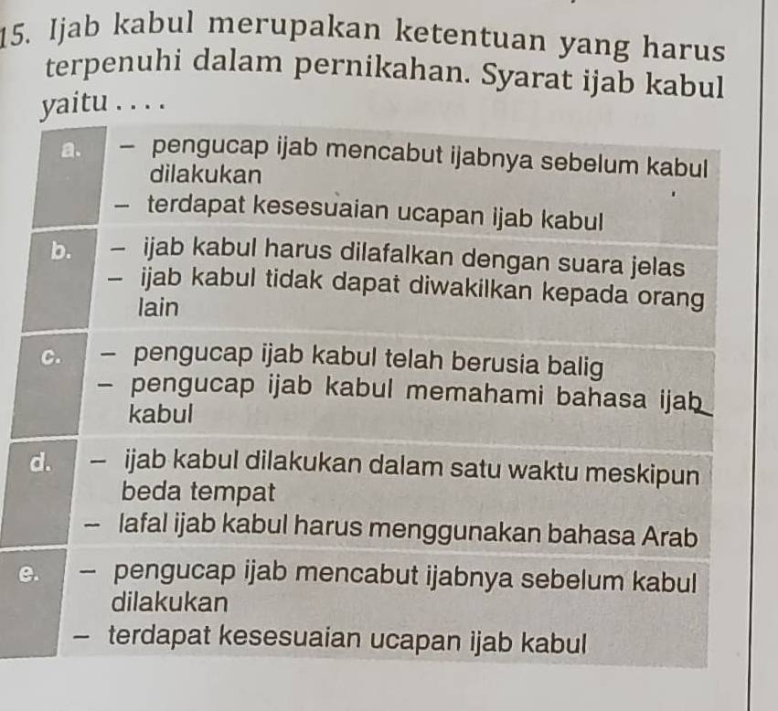 Ijab kabul merupakan ketentuan yang harus
terpenuhi dalam pernikahan. Syarat ijab kabul
yaitu . . . .
a. — pengucap ijab mencabut ijabnya sebelum kabul
dilakukan
— terdapat kesesuaian ucapan ijab kabul
b. — ijab kabul harus dilafalkan dengan suara jelas
- ijab kabul tidak dapat diwakilkan kepada orang
lain
C. — pengucap ijab kabul telah berusia balig
- pengucap ijab kabul memahami bahasa ijab
kabul
d. - ijab kabul dilakukan dalam satu waktu meskipun
beda tempat
lafal ijab kabul harus menggunakan bahasa Arab
e. — pengucap ijab mencabut ijabnya sebelum kabul
dilakukan
- terdapat kesesuaian ucapan ijab kabul