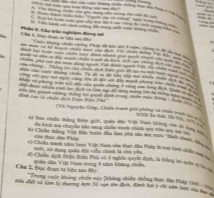 Đếg Dương
tas
1954) thể hiện qua hoạt động nào sau đây?
*  cat dân chà cia cuộc kháng chiên chẳng tục đào Phây ở Việ to  quán  s
A. Vào kháng chiên vin gây dụng nên móng cho chỉ độ mới
B. Hoàn thành khẩu hiệu 'Người cây có rưộng” ngay trong kháng chiêu
C. Xoá bó hoàn màn giai cấp bóc lột ở các vùng đo cách mạng hên mớ
D. Tiền hình chi cách ruộng đất trong suất cuộc không chiến
Phần II. Câu trắc nghiệm đúng sai
Căm 1. Đọc đoạn tư liệu sau đây: a
at
''Cuộc kháng chiến chống Pháp đã kóo dài 9 năm, chúng ta đã lất lợt đàh 
âm mư và kể hoạch chiến lược củo địch. Với chiên thắng Việt Bắc, quân và tó
đánh bại hoàn toàn chiến lược đành nhanh giải quyết nhanh của quân đội Páy là
quân vô dân so đệy manh chiến tranh du kích, tích cực chống địch còn quia, t lự
in chiếm, phó tan âm tam dùng người Việt đinh ngời Việt, lấy chiên tranh mới tủa
của chúng.... Thắng lợi của chiên địch Bin giới đã tạo ra một buớc người cơ lớn tụ C
diệu của cuộc kháng chiến. Từ đó ta đã liên tiếp mở nhiều chiên dịch tàn thnị n 
công với quy mô ngày cùng lớn đi đải với đấy mạnh phang tào chiến tah ở tn
khấp và phung trào nổi dây của quân chứng ở vùng sau lng địch. Quân và đin v à
điệt được nhiều sinh lực địch và làm sụp đổ từng máng lên bệ thống ngưị quên da ý
tiêu lên giành những thắng lợi quyết định trong chiếu cuộc Đông - Xuến 1913 - 19
đinh cao là chiến dịch Điện Biên Phì'''.
(Vô Nguyên Giáp, Chiến tranh giải phóng và chiếu tranh bào v 1 
NCCB Sự thật, Hà Niội, 1979,x 4
a) Seu chiến thắng Biên giới, quân dân Việt Nam không còn sử dụng dưi  
du kích mà chuyên hăn sang chiến tanh chính quy trên quy mô lớn
b) Chiến thắng Việt Bắc bước đầu làm phả sản taa mưa "đính shah, trống ta
của thục dân Phíp.
c) Chiến tranh xim hược Việt Nam của thực dân Pháp là loại hình chiển ti tự 
mới, sử dụng quân đội viễn chính là chủ yểu.
d) Chiến dịch Điện Biên Phù có ý nghĩa quyết định, là thắng lợi quân sự n tử
quân dân Việt Nam trong 9 năm kháng chiến.
Câu 2. Đọc đoạn tư liệu sau đây:
*Trong cuộc kháng chiến này [kháng chiến chống thực dân Pháp 1945 - 1914
tiêu ciệt và làm bị thương hơm 50 vạn tên địch, đánh bại ý chi xâm hược của tực đà