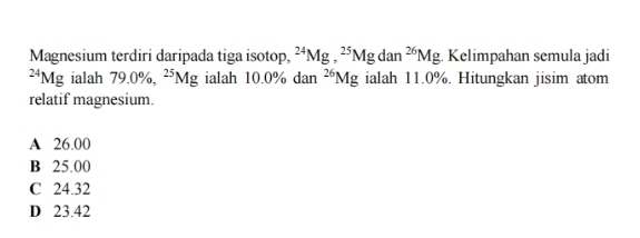 Magnesium terdiri daripada tiga isotop, ^24Mg, ^25Mgdan^(26)Mg. Kelimpahan semula jadi^(24)Mg ialah 79.0% , ^25Mg ialah 10.0% dan^(26)Mg ialah 11.0%. Hitungkan jisim atom
relatif magnesium.
A 26.00
B 25.00
C 24.32
D 23.42