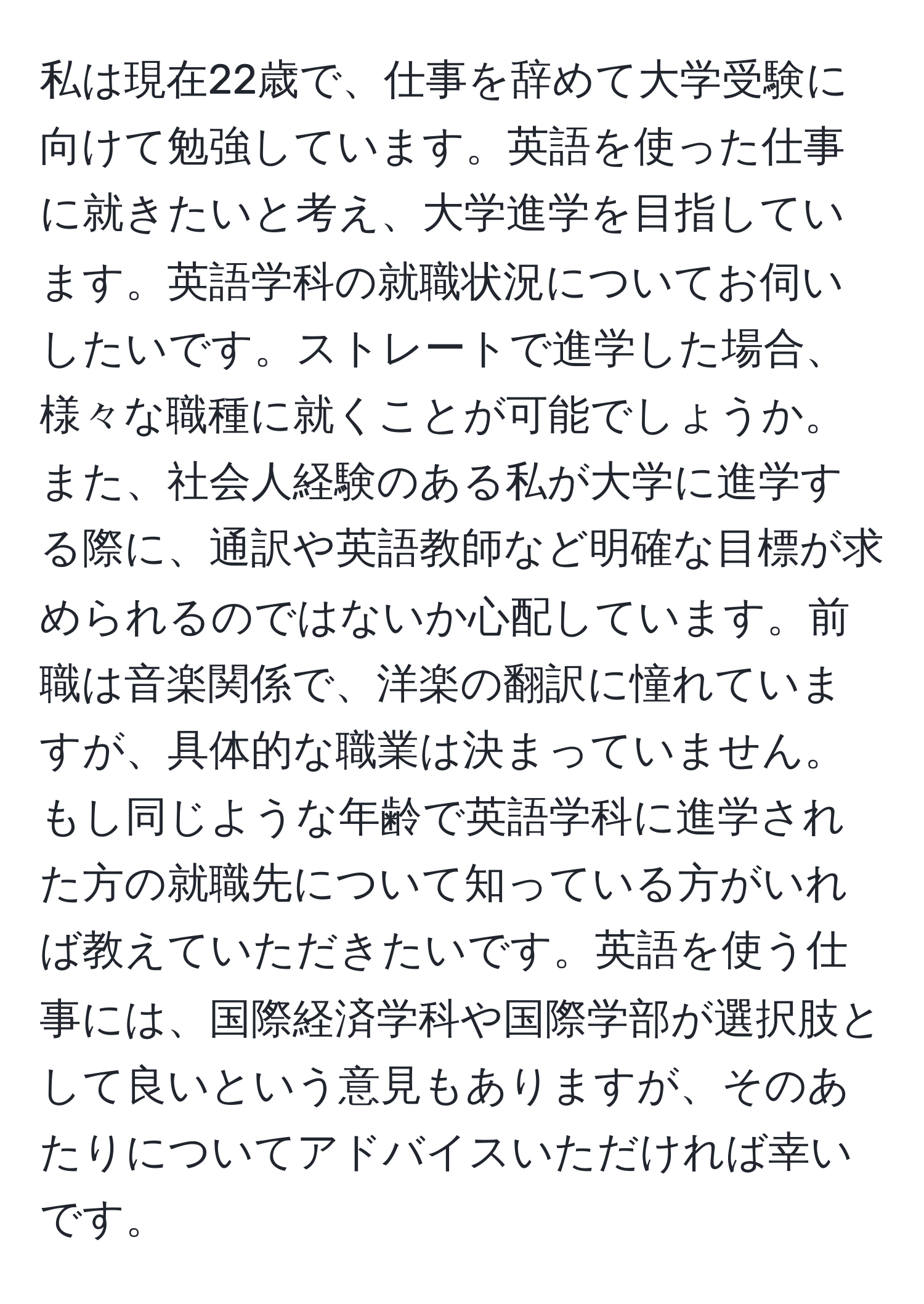 私は現在22歳で、仕事を辞めて大学受験に向けて勉強しています。英語を使った仕事に就きたいと考え、大学進学を目指しています。英語学科の就職状況についてお伺いしたいです。ストレートで進学した場合、様々な職種に就くことが可能でしょうか。また、社会人経験のある私が大学に進学する際に、通訳や英語教師など明確な目標が求められるのではないか心配しています。前職は音楽関係で、洋楽の翻訳に憧れていますが、具体的な職業は決まっていません。もし同じような年齢で英語学科に進学された方の就職先について知っている方がいれば教えていただきたいです。英語を使う仕事には、国際経済学科や国際学部が選択肢として良いという意見もありますが、そのあたりについてアドバイスいただければ幸いです。