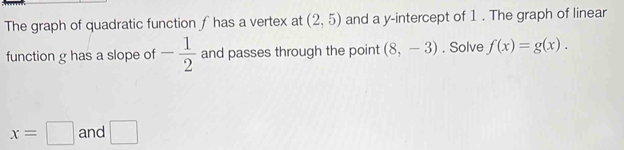 The graph of quadratic function ∫has a vertex at (2,5) and a y-intercept of 1. The graph of linear 
function g has a slope of - 1/2  and passes through the point (8,-3). Solve f(x)=g(x).
x=□ and □