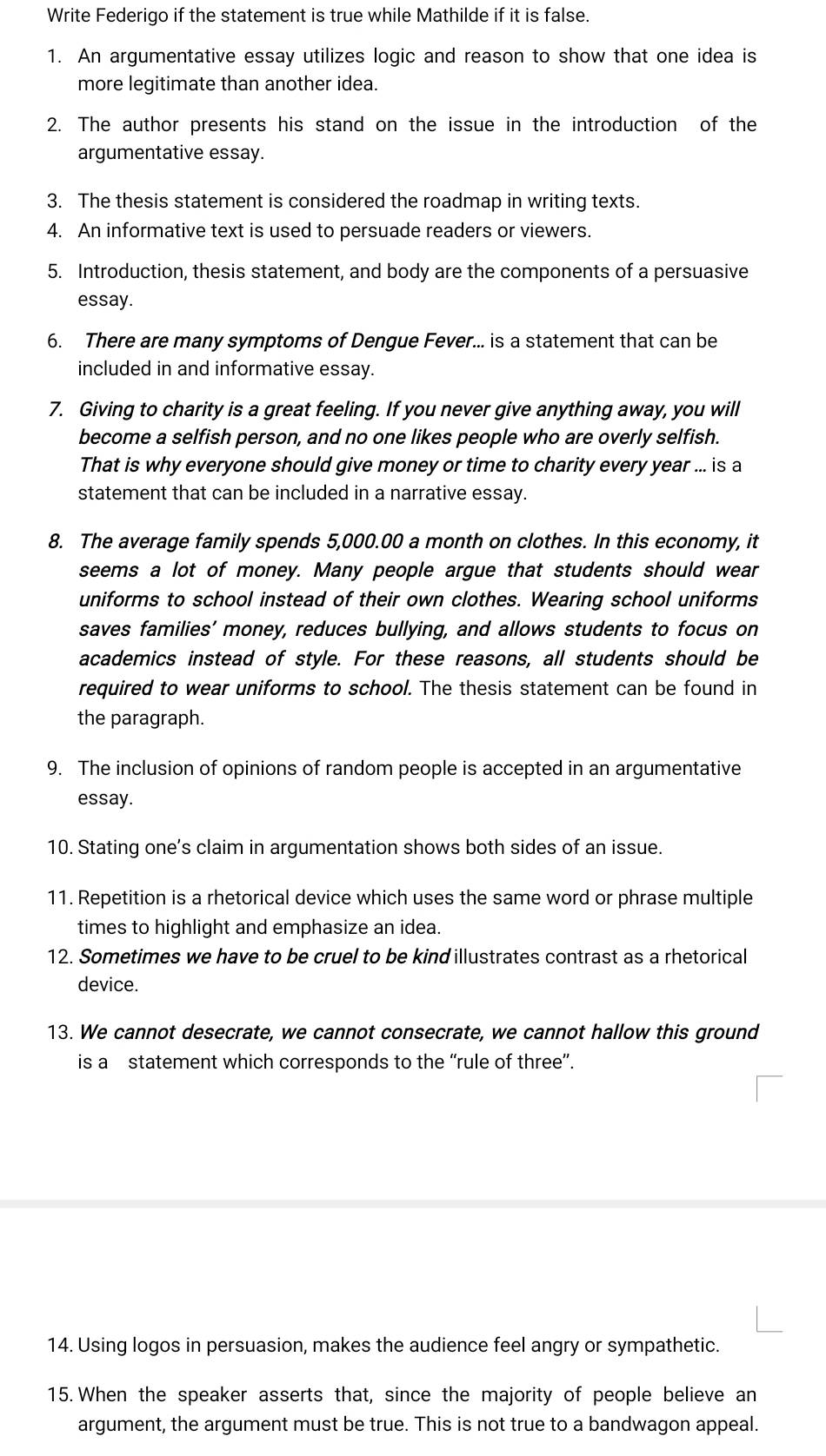 Write Federigo if the statement is true while Mathilde if it is false. 
1. An argumentative essay utilizes logic and reason to show that one idea is 
more legitimate than another idea. 
2. The author presents his stand on the issue in the introduction of the 
argumentative essay. 
3. The thesis statement is considered the roadmap in writing texts. 
4. An informative text is used to persuade readers or viewers. 
5. Introduction, thesis statement, and body are the components of a persuasive 
essay. 
6. There are many symptoms of Dengue Fever... is a statement that can be 
included in and informative essay. 
7. Giving to charity is a great feeling. If you never give anything away, you will 
become a selfish person, and no one likes people who are overly selfish. 
That is why everyone should give money or time to charity every year ... is a 
statement that can be included in a narrative essay. 
8. The average family spends 5,000.00 a month on clothes. In this economy, it 
seems a lot of money. Many people argue that students should wear 
uniforms to school instead of their own clothes. Wearing school uniforms 
saves families’ money, reduces bullying, and allows students to focus on 
academics instead of style. For these reasons, all students should be 
required to wear uniforms to school. The thesis statement can be found in 
the paragraph. 
9. The inclusion of opinions of random people is accepted in an argumentative 
essay. 
10. Stating one’s claim in argumentation shows both sides of an issue. 
11. Repetition is a rhetorical device which uses the same word or phrase multiple 
times to highlight and emphasize an idea. 
12. Sometimes we have to be cruel to be kindillustrates contrast as a rhetorical 
device. 
13. We cannot desecrate, we cannot consecrate, we cannot hallow this ground 
is a statement which corresponds to the “rule of three”. 
14. Using logos in persuasion, makes the audience feel angry or sympathetic. 
15.When the speaker asserts that, since the majority of people believe an 
argument, the argument must be true. This is not true to a bandwagon appeal.