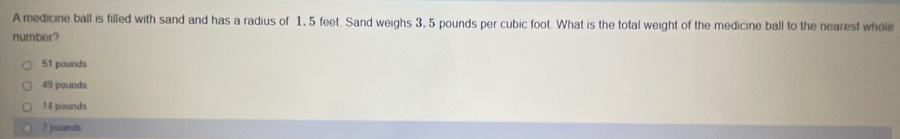 A medicine ball is filled with sand and has a radius of 1,5 feet. Sand weighs 3, 5 pounds per cubic foot. What is the total weight of the medicine ball to the nearest whole
number?
51 pounds
49 pounds
14 pounds
3 pounds