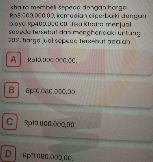 Khaira membeli sepeda dengan harga
Rp8.000.000,00, kemudian diperbaiki dengan
biaya Rp400.000,00. Jika Khaira menjual
sepeda tersebut dan menghendaki untung
20%, harga jual sepeda tersebut adalah
A Rp10.000.000,00.
B Rp10.080.000,00.
C Rp10.800.000,00.
DRp11.080.000,00.