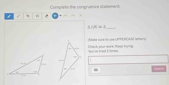 Complete the congruence statement.
Tr sqrt(± ) I^ ×
_ △ IJK≌ △
(Make sure to use UPPERCASE letters)
Check your work: Keep trying.
You've tried 2 times.
1
Submit