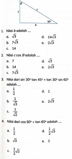 Nilai b adalah ....
a. sqrt(3) 14sqrt(3)
d.
b. 7sqrt(3) e. 2sqrt(3)
c. 14
2. Nilai ccos B adalah ....
a. 7 d. sqrt(3)
b. 14 e. 2sqrt(3)
C. 7sqrt(3)
3. Nilai dari sin 30° tan 45°+tan 30°sin 60°
adalah ....
a.  1/2  d. 1
b.  1/sqrt(3)  e. 2sqrt(3)
C.  1/sqrt(2) 
4. Nilai dari cos 60°* tan 60° adalah_
a.  1/2   1/2 sqrt(3)
d.
b. sqrt(3)
e. 1
C.  1/2 sqrt(2)