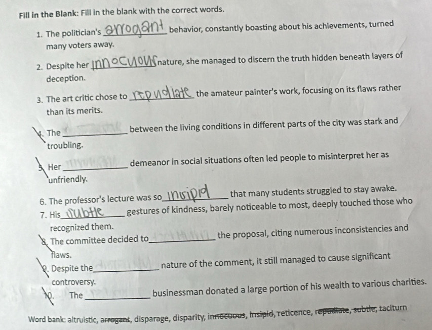 Fill in the Blank: Fill in the blank with the correct words. 
1. The politician's _behavior, constantly boasting about his achievements, turned 
many voters away. 
2. Despite her _nature, she managed to discern the truth hidden beneath layers of 
deception. 
3. The art critic chose to _the amateur painter's work, focusing on its flaws rather 
than its merits. 
4. The_ between the living conditions in different parts of the city was stark and 
troubling. 
Her _demeanor in social situations often led people to misinterpret her as 
unfriendly. 
6. The professor's lecture was so_ that many students struggled to stay awake. 
7. His_ gestures of kindness, barely noticeable to most, deeply touched those who 
recognized them. 
8. The committee decided to_ the proposal, citing numerous inconsistencies and 
flaws. 
. Despite the_ nature of the comment, it still managed to cause significant 
controversy. 
10. The _businessman donated a large portion of his wealth to various charities. 
Word bank: altruistic, arrogant, disparage, disparity, innocuous, Insipid, reticence, repudiate, subtle, taciturn