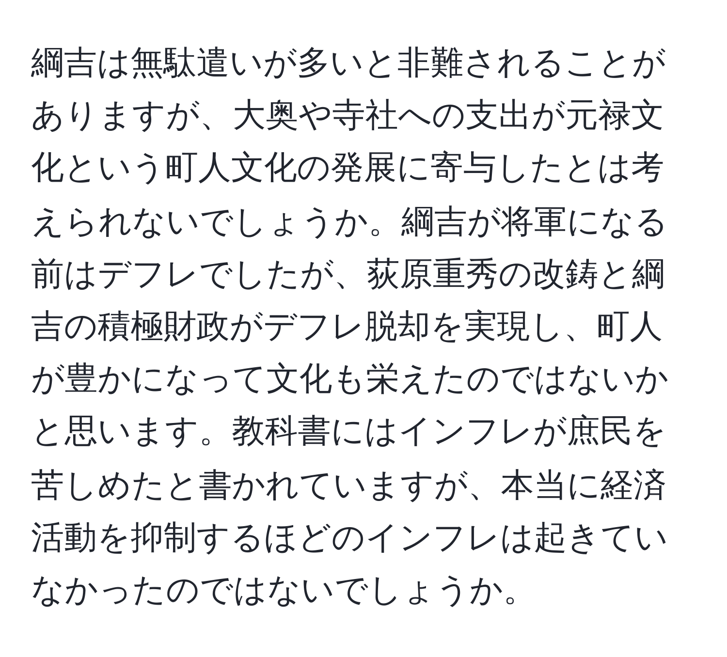 綱吉は無駄遣いが多いと非難されることがありますが、大奥や寺社への支出が元禄文化という町人文化の発展に寄与したとは考えられないでしょうか。綱吉が将軍になる前はデフレでしたが、荻原重秀の改鋳と綱吉の積極財政がデフレ脱却を実現し、町人が豊かになって文化も栄えたのではないかと思います。教科書にはインフレが庶民を苦しめたと書かれていますが、本当に経済活動を抑制するほどのインフレは起きていなかったのではないでしょうか。