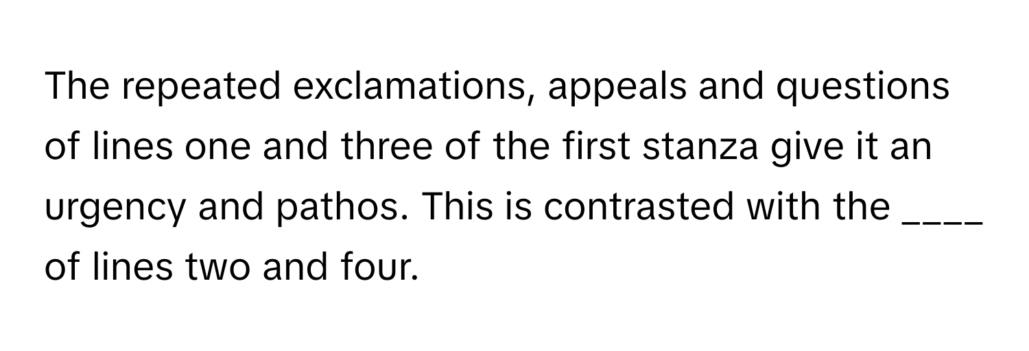 The repeated exclamations, appeals and questions of lines one and three of the first stanza give it an urgency and pathos. This is contrasted with the ____ of lines two and four.