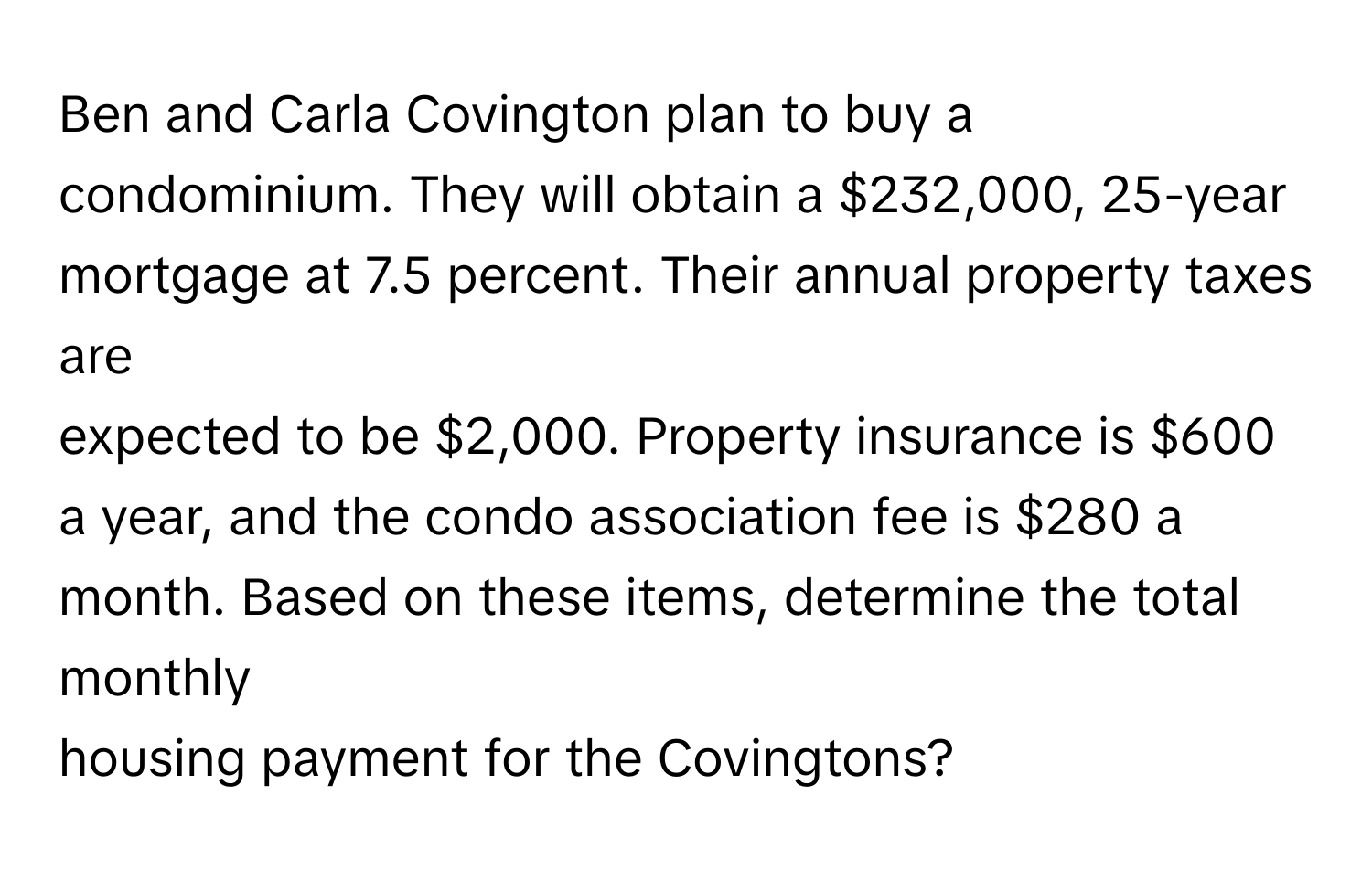 Ben and Carla Covington plan to buy a condominium. They will obtain a $232,000, 25-year mortgage at 7.5 percent. Their annual property taxes are 
expected to be $2,000. Property insurance is $600 a year, and the condo association fee is $280 a month. Based on these items, determine the total monthly 
housing payment for the Covingtons?