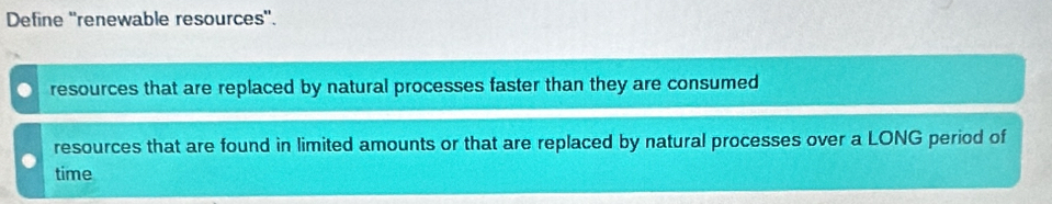 Define ''renewable resources''.
resources that are replaced by natural processes faster than they are consumed
resources that are found in limited amounts or that are replaced by natural processes over a LONG period of
time