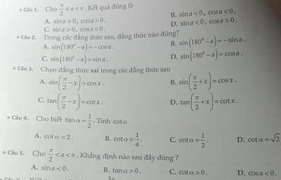 # Câu 1. Chọ  π /2 . Kết quả đúng là
B. sin a<0</tex>, cos a<0</tex>.
A. sin a>0. cos a>0.
D. : sin a<0</tex>, cos a>0.
C. sin a>0 C cos a<0</tex>. 
# Cầu 2. Trong các đẳng thức sau, đẳng thức nào đúng? sin (180°-alpha )=-sin alpha.
A. sin (180°-a)=-cos a. B.
C. sin (180°-alpha )=sin alpha , D. sin (180°-alpha )=cos alpha. 
* Câu 3. Chọn đẳng thức sai trong các đẳng thức sau sin ( π /2 +x)=cos x.
A. sin ( π /2 -x)=cos x. B.
C. tan ( π /2 -x)=cot x. D. tan ( π /2 +x)=cot x. 
» Câu 4. Cho biết tan alpha = 1/2 . Tính cota
A. cot alpha =2. B. cot alpha = 1/4 . C. cot a= 1/2 . D. cot alpha =sqrt(2)
» Câu 5. Cho  π /2 . Khẳng định nào sau đây đúng 7
A. sin a<0</tex>. B. tan alpha >0, C. cot alpha >0. D. cos a<0</tex>. 
1