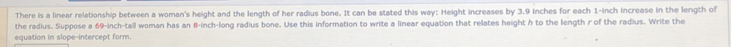 There is a linear relationship between a woman's height and the length of her radius bone. It can be stated this way: Height increases by 3.9 inches for each 1-inch increase in the length of 
the radius. Suppose a 69-inch -tall woman has an 8-inch -long radius bone. Use this information to write a linear equation that relates height h to the length r of the radius. Write the 
equation in slope-intercept form.