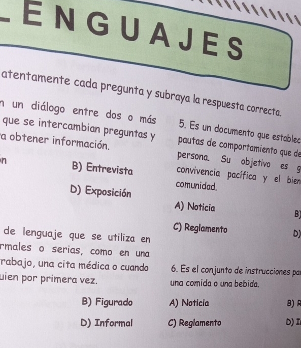 ENGUAJES
atentamente cada pregunta y subraya la respuesta correcta.
n un diálogo entre dos o más 5. Es un documento que establec
que se intercambian preguntas y pautas de comportamiento que de
a obtener información. persona. Su objetivo es g
n B) Entrevista convivencia pacífica y el bien
comunidad.
D) Exposición
A) Noticia
B)
C) Reglamento
de lenguaje que se utiliza en
D)
rmales o serias, como en una
trabajo, una cita médica o cuando 6. Es el conjunto de instrucciones pa
uien por primera vez. una comida o una bebida.
B) Figurado A) Noticia B)R
D) Informal C) Reglamento D)I