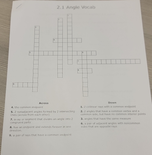 2.1 Angle Vocab
Across Down
4, the common endpoint 1. 2 collinear rays with a common endpoint
5. 2 nonadjacent angles formed by 2 intersecting 2, 2 angles that have a common vertex and a
lines (across from each other) common side, but have no common interior points
7. a ray or segment that divides an angle into 2 3. angles that have the same measure
congruent parts 6 a pair of adjacent angles with noncommon
8 has an endpoint and extends forever in one sides that are opposite rays
direction
9. a pair of rays that have a common endpoint