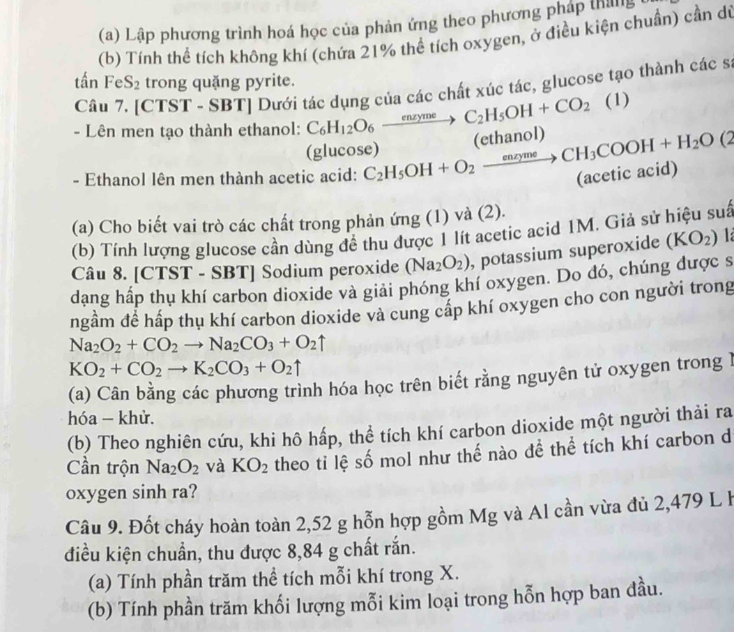 Lập phương trình hoá học của phản ứng theo phương pháp thang
(b) Tính thể tích không khí (chứa 21% thể tích oxygen, ở điều kiện chuẩn) cần dú
tan FeS_2 trong quặng pyrite.
Câu 7. [CTST - SBT] Dưới tác dụng của các chất xúc tác, glucose tạo thành các s
- Lên men tạo thành ethanol: C_6H_12O_6xrightarrow enzymeC_2H_5OH+CO_2 (1)
(glucose)
- Ethanol lên men thành acetic acid: C_2H_5OH+O_2xrightarrow enzymeCH_3COOH+H_2O(2 (ethanol)
(acetic acid)
(a) Cho biết vai trò các chất trong phản ứng (1) và (2).
(b) Tính lượng glucose cần dùng đề thu được 1 lít acetic acid 1M. Giả sử hiệu suấ
Câu 8. [CTST - SBT] Sodium peroxide (Na_2O_2) , potassium superoxide (KO_2) 1
dạng hấp thụ khí carbon dioxide và giải phóng khí oxygen. Do đó, chúng được s
ngầm để hấp thụ khí carbon dioxide và cung cấp khí oxygen cho con người trong
Na_2O_2+CO_2to Na_2CO_3+O_2uparrow
KO_2+CO_2to K_2CO_3+O_2uparrow
(a) Cân bằng các phương trình hóa học trên biết rằng nguyên tử oxygen trong 1
hóa - khử.
(b) Theo nghiên cứu, khi hô hấp, thể tích khí carbon dioxide một người thải ra
Cần trộn Na_2O_2 và KO_2 theo ti lệ số mol như thế nào đề thể tích khí carbon d
oxygen sinh ra?
Câu 9. Đốt cháy hoàn toàn 2,52 g hỗn hợp gồm Mg và Al cần vừa đủ 2,479 L h
điều kiện chuẩn, thu được 8,84 g chất rắn.
(a) Tính phần trăm thể tích mỗi khí trong X.
(b) Tính phần trăm khối lượng mỗi kim loại trong hỗn hợp ban đầu.