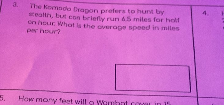 The Komodo Dragon prefers to hunt by 
4. 
stealth, but can briefly run 6.5 miles for half
an hour. What is the average speed in miles
per hour? 
5. How many feet will a Wombot cover in 15