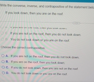 Write the converse, inverse, and contrapositive of the statement beld
If you look down, then you are on the roof.
` i you are on the rour, inen you jouk dow .
C. If you are not on the roof, then you do not look down.
D. You do not look down or you are on the roof.
Choose the correct contrapositive.
A. If you are not on the roof, then you do not look down.
B. If you are on the roof, then you look down.
C. If you do not look down, then you are not on the roof.
D. You do not look down or you are on the roof.