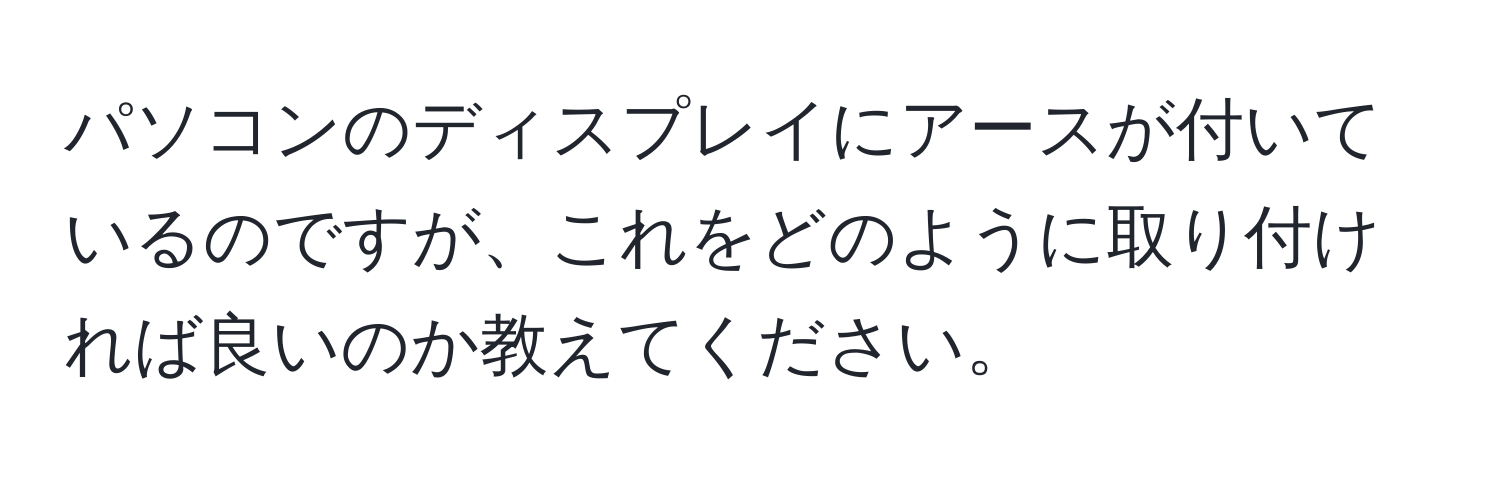 パソコンのディスプレイにアースが付いているのですが、これをどのように取り付ければ良いのか教えてください。