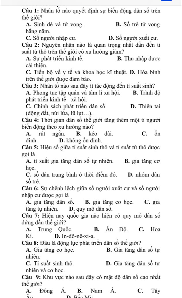 Nhân tố nào quyết định sự biến động dân số trên
thế giới?
A. Sinh đẻ và tử vong. B. Số trẻ tử vong
hằng năm.
C. Số người nhập cư. D. Số người xuất cư.
Câu 2: Nguyên nhân nào là quan trọng nhất dẫn đến ti
suất tử thô trên thế giới có xu hướng giảm?
A. Sự phát triển kinh tế. B. Thu nhập được
cải thiện.
C. Tiến bộ về y tế và khoa học kĩ thuật. D. Hòa bình
trên thế giới được đảm bảo.
Câu 3: Nhân tố nào sau đây ít tác động đến ti suất sinh?
A. Phong tục tập quán và tâm lí xã hội. B. Trình độ
phát triển kinh tế - xã hội.
C. Chính sách phát triển dân số. D. Thiên tạai
(động đất, núi lửa, lũ lụt.).
Câu 4: Thời gian dân số thế giới tăng thêm một tỉ người
biển động theo xu hướng nào?
A. rút ngắn. B. kéo dài. C. ồn
định. D. không ồn định.
Câu 5: Hiệu số giữa tỉ suất sinh thô và tỉ suất tử thô được
gọi là
A. tỉ suất gia tăng dân số tự nhiên. B. gia tăng cơ
học.
C. số dân trung bình ở thời điểm đó. D. nhóm dân
số trẻ.
Câu 6: Sự chênh lệch giữa số người xuất cư và số người
nhập cư được gọi là
A. gia tăng dân số. B. gia tăng cơ học. C. gia
tăng tự nhiên. D. quy mô dân số.
Câu 7: Hiện nay quốc gia nào hiện có quy mô dân số
đứng đầu thế giới?
A. Trung Quốc. B. Ấn Độ. C. Hoa
Kì. D. In-đô-nê-xi-a.
Câu 8: Đâu là động lực phát triển dân số thế giới?
A. Gia tăng cơ học. B. Gia tăng dân số tự
nhiên.
C. Ti suất sinh thô. D. Gia tăng dân số tự
nhiên và cơ học.
Câu 9: Khu vực nào sau đây có mật độ dân số cao nhất
thế giới?
A. Đông A. B. Nam A. C. Tây
D Bắc Mỹ