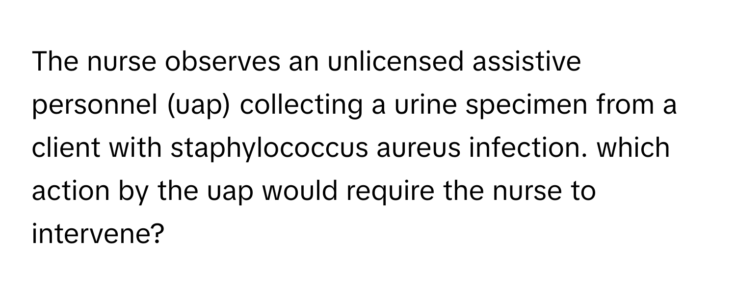 The nurse observes an unlicensed assistive personnel (uap) collecting a urine specimen from a client with staphylococcus aureus infection. which action by the uap would require the nurse to intervene?