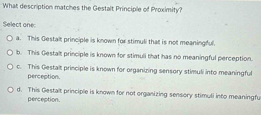 What description matches the Gestalt Principle of Proximity?
Select one:
a. This Gestalt principle is known for stimuli that is not meaningful.
b. This Gestalt principle is known for stimuli that has no meaningful perception.
c. This Gestalt principle is known for organizing sensory stimuli into meaningful
perception.
d. This Gestalt principle is known for not organizing sensory stimuli into meaningfu
perception.