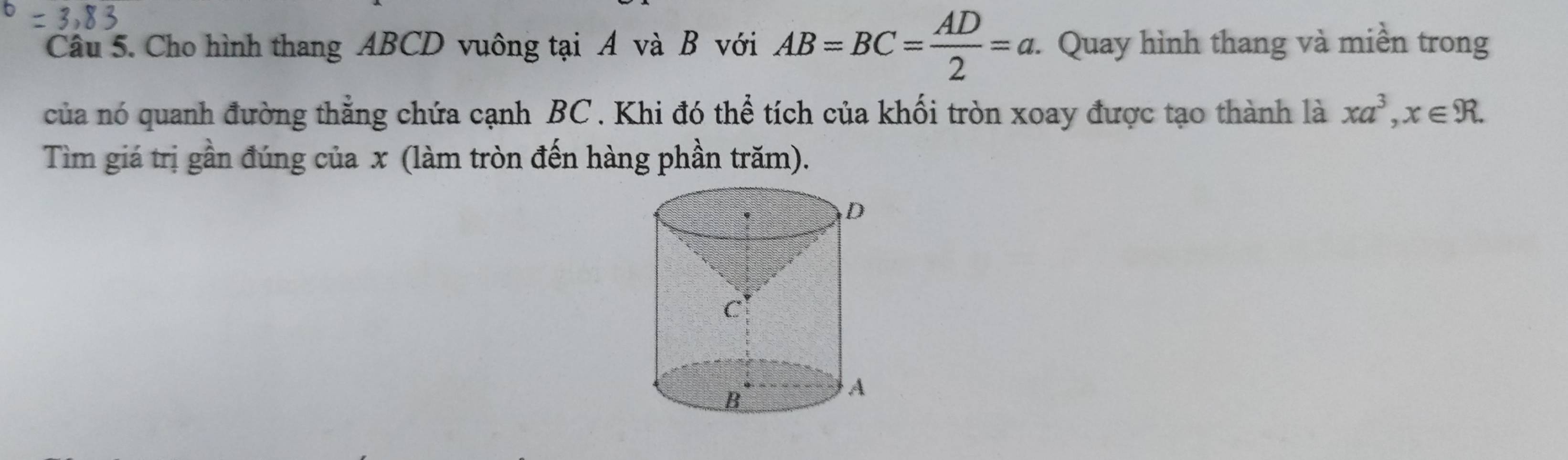 Cho hình thang ABCD vuông tại A và B với AB=BC= AD/2 =a. Quay hình thang và miền trong 
của nó quanh đường thẳng chứa cạnh BC. Khi đó thể tích của khối tròn xoay được tạo thành là xa^3, x∈ R. 
Tìm giá trị gần đúng của x (làm tròn đến hàng phần trăm).