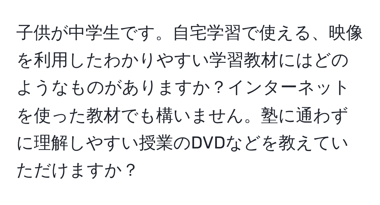 子供が中学生です。自宅学習で使える、映像を利用したわかりやすい学習教材にはどのようなものがありますか？インターネットを使った教材でも構いません。塾に通わずに理解しやすい授業のDVDなどを教えていただけますか？