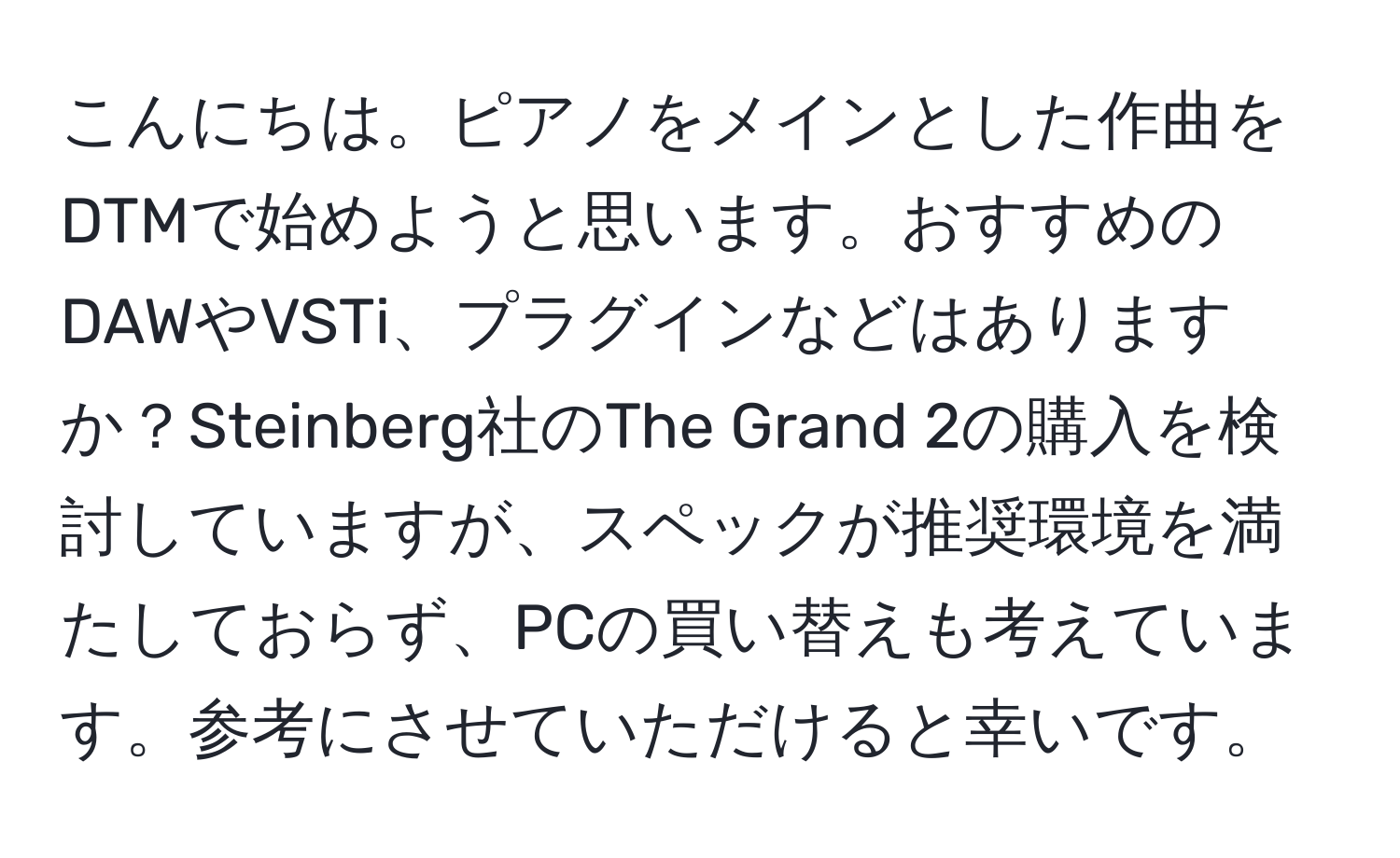 こんにちは。ピアノをメインとした作曲をDTMで始めようと思います。おすすめのDAWやVSTi、プラグインなどはありますか？Steinberg社のThe Grand 2の購入を検討していますが、スペックが推奨環境を満たしておらず、PCの買い替えも考えています。参考にさせていただけると幸いです。