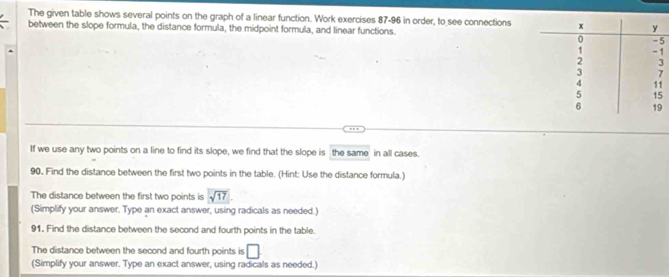 The given table shows several points on the graph of a linear function. Work exercises 87-96 in order, to see connections 
between the slope formula, the distance formula, the midpoint formula, and linear functions. 
5 
If we use any two points on a line to find its slope, we find that the slope is the same in all cases. 
90. Find the distance between the first two points in the table. (Hint: Use the distance formula.) 
The distance between the first two points is sqrt(17). 
(Simplify your answer, Type an exact answer, using radicals as needed.) 
91. Find the distance between the second and fourth points in the table. 
The distance between the second and fourth points is □ 
(Simplify your answer. Type an exact answer, using radicals as needed.)