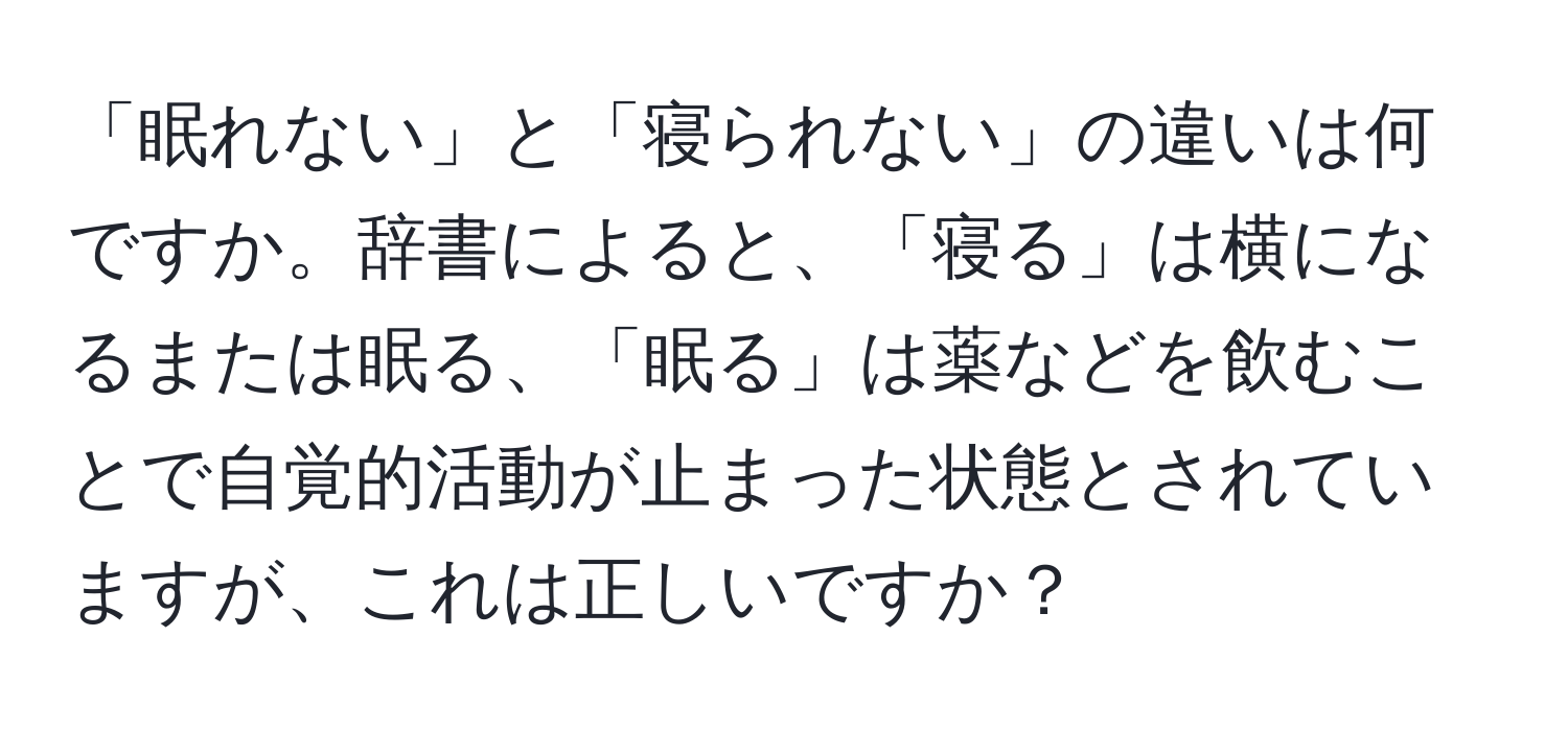 「眠れない」と「寝られない」の違いは何ですか。辞書によると、「寝る」は横になるまたは眠る、「眠る」は薬などを飲むことで自覚的活動が止まった状態とされていますが、これは正しいですか？