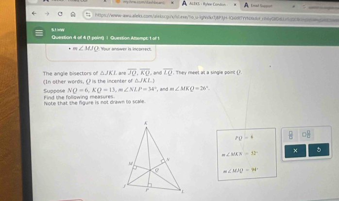 ALEKS - Rylee Condon - Emal Suppon 
https://www-awu.aleks.com/alekscgi/x/lsl.exe/1o_u-IgNslkr7j8P3jH-IQi6tRTYYNXkdof_rJh6yG8DdLLiTdQ06cbdb64gf6 
5.1 HW 
Question 4 of 4 (1 point) | Question Attempt: 1 of 1
m∠ MJQ : Your answer is incorrect. 
The angle bisectors of △ JKI are overline JQ, overline KQ , and overline LQ. They meet at a single point (). 
(In other words, Ω is the incenter of △ JKL..) 
Suppose NQ=6, KQ=13, m∠ NLP=34° , and m∠ MKQ=26°. 
Find the following measures. 
Note that the figure is not drawn to scale.
PQ=6  □ /□   □  □ /□  
× 5
m∠ MKN=52°
m∠ MJQ=94°