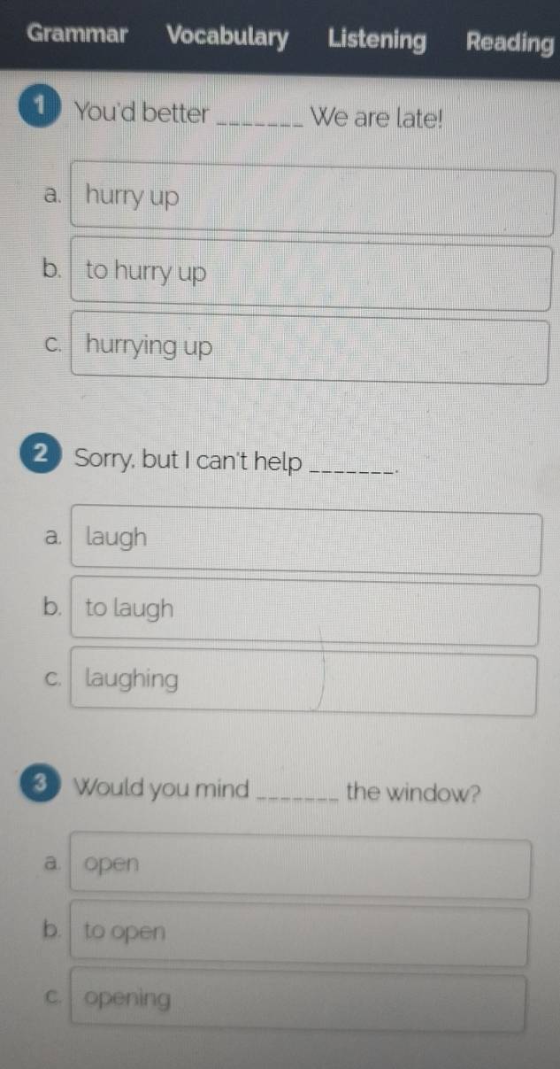 Grammar Vocabulary Listening Reading
1 You'd better _We are late!
a. hurry up
b. to hurry up
c. hurrying up
20 Sorry, but I can't help_
.
a. laugh
b. to laugh
c. laughing
Would you mind _the window?
a open
b. to open
C. opening