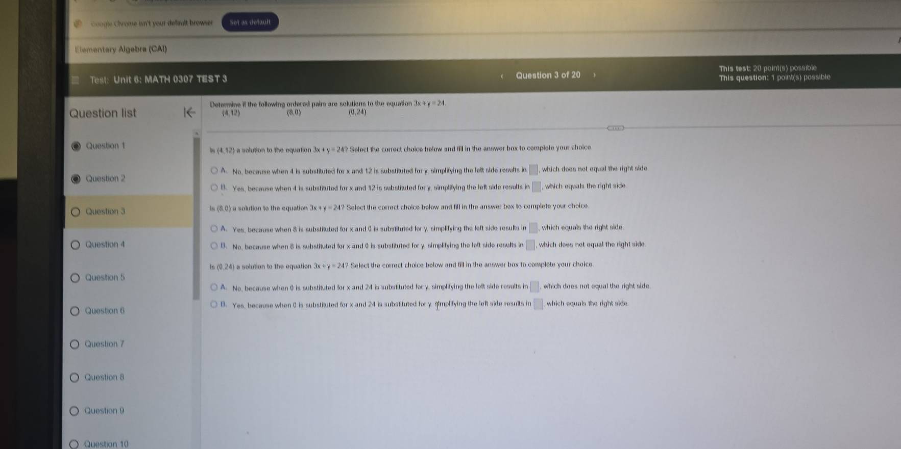 Coogle Chrome isn't your default browser Set as default
Elementary Algebra (CAI)
This test: 20 point(s) possible
Test: Unit 6: MATH 0307 TEST 3 Question 3 of 20
This question: 1 point(s) possible
Determine if the following ordered pairs are solutions to the equation 3x y=24. 
Question list
(4,12) (8,0) (0,24)
Question 1
(4,12) a solution to the equation 3x+y=24? Select the correct choice below and fill in the answer box to complete your choice
A. No, because when 4 is substituted for x and 12 is substituted for y, simplifying the left side results in □. 
Question 2 which does not equal the right side
B. Yes, because when 4 is substituted for x and 12 is substituted for y, simplifying the left side results in □ , which equals the right side
Question 3 3x+y=24? Select the correct choice below and fill in the answer box to complete your choice
A. Yes, because when 8 is substituted for x and 0 is substituted for y, simplifying the left side results in □ which equals the right side.
Question 4 B. No, because when 8 is substituted for x and 0 is substituted for y, simplifying the left side results in □. which does not equal the right side 
Is (0,24) a solution to the equation 3x+y=24 Select the correct choice below and fill in the answer box to complete your choice
Question 5
A. No, because when 0 is substituted for x and 24 is substituted for y, simplifying the left side results in □. which does not equal the right side.
Question 6 B. Yes, because when 0 is substituted for x and 24 is substituted for y, sImplifying the left side results in □. which equals the right side.
Question 7
Question 8
Question 9
Question 10