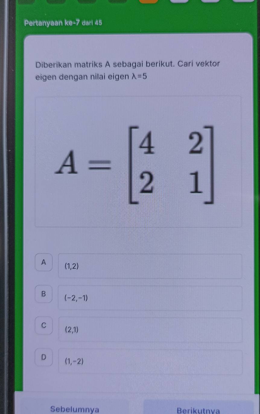 Pertanyaan ke -7 dari 45
Diberikan matriks A sebagai berikut. Cari vektor
eigen dengan nilai eigen lambda =5
A=beginbmatrix 4&2 2&1endbmatrix
A (1,2)
B (-2,-1)
C
(2,1)
D (1,-2)
Sebelumnya Berikutnva