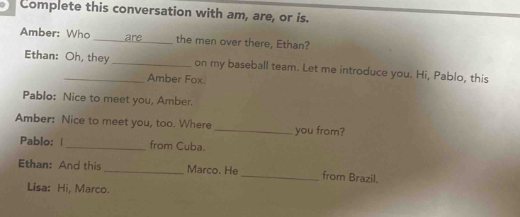 Complete this conversation with am, are, or is. 
Amber: Who _are _the men over there, Ethan? 
Ethan: Oh, they_ on my baseball team. Let me introduce you. Hi, Pablo, this 
Amber Fox. 
Pablo: Nice to meet you, Amber. 
Amber: Nice to meet you, too. Where _you from? 
Pablo: |_ from Cuba. 
Ethan: And this _Marco. He_ from Brazil. 
Lisa: Hi, Marco.