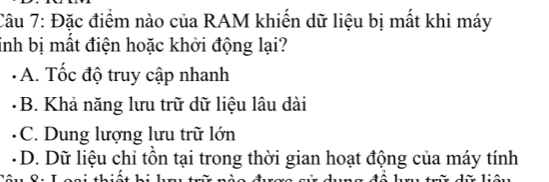 Đặc điểm nào của RAM khiến dữ liệu bị mất khi máy
inh bị mất điện hoặc khởi động lại?
- A. Tốc độ truy cập nhanh
B. Khả năng lưu trữ dữ liệu lâu dài
C. Dung lượng lưu trữ lớn
D. Dữ liệu chi tồn tại trong thời gian hoạt động của máy tính
đô