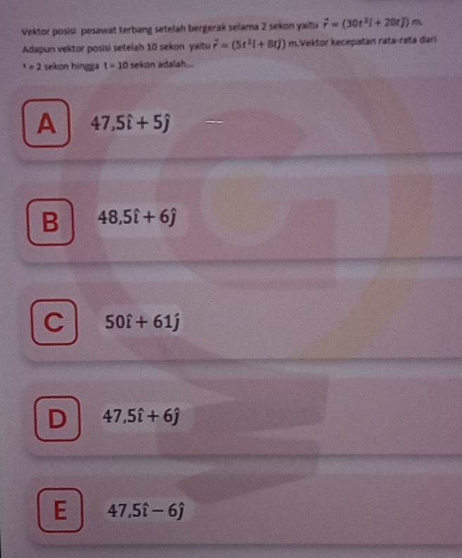 Vektor posisi pesawat terbang setelah bergerak selama 2 sekon yaitu overline r=(30t^2i+20tj)m
Adapun vektor posisi setelah 10 sekon yaitu vector r=(5t^2i+8tj) m.Vektor kecepatan ratá-ratá dari^x=2 sekon hingga t=10 sekon adalah...
A 47,5hat i+5hat j
B 48,5hat i+6hat j
50hat i+61hat j
47,5widehat i+6hat j
E 47,5widehat i-6hat j