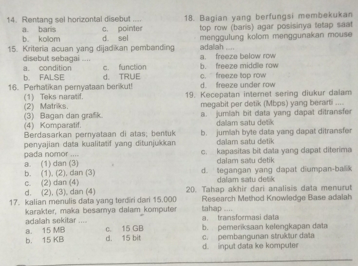 Rentang sel horizontal disebut .... 18. Bagian yang berfungsi membekukan
a. baris c. pointer top row (baris) agar posisinya tetap saat
b. kolom d. sel menggulung kolom menggunakan mouse
15. Kriteria acuan yang dijadikan pembanding adalah ....
disebut sebagai .... a. freeze below row
a. condition c. function b. freeze middle row
b. FALSE d. TRUE c. freeze top row
16. Perhatikan pernyataan berikut! d. freeze under row
(1) Teks naratif. 19. Kecepatan internet sering diukur dalam
(2) Matriks. megabit per detik (Mbps) yang berarti ....
(3) Bagan dan grafik. a. jumlah bit data yang dapat ditransfer
(4) Komparatif. dalam satu detik
Berdasarkan pernyataan di atas; bentuk b. jumlah byte data yang dapat ditransfer
penyajian data kualitatif yang ditunjukkan dalam satu detik
pada nomor .... c. kapasitas bit data yang dapat diterima
a. (1) dan (3) dalam satu detik
b. (1), (2), dan (3) d. tegangan yang dapat diumpan-balik
c. (2) dan (4) dalam satu detik
d. (2), (3), dan (4) 20. Tahap akhir dari analisis data menurut
17. kalian menulis data yang terdiri dari 15.000 Research Method Knowledge Base adalah
karakter, maka besarnya dalam komputer tahap ....
adalah sekitar .... a. transformasi data
a. 15 MB c. 15 GB b. pemeriksaan kelengkapan data
b. 15 KB d. 15 bit c. pembangunan struktur data
d. input data ke komputer