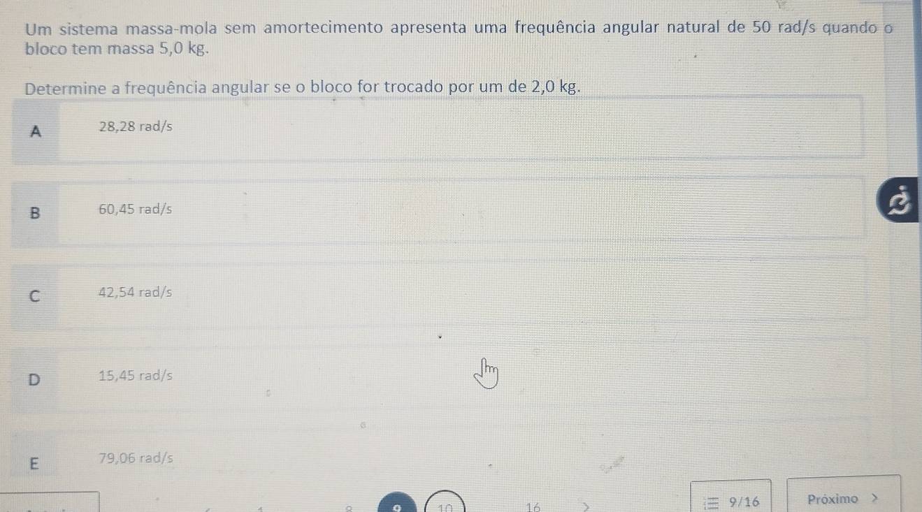 Um sistema massa-mola sem amortecimento apresenta uma frequência angular natural de 50 rad/s quando o
bloco tem massa 5,0 kg.
Determine a frequência angular se o bloco for trocado por um de 2,0 kg.
A 28,28 rad/s
B 60,45 rad/s
C 42,54 rad/s
D 15,45 rad/s
E 79,06 rad/s
4
9/16
16 Próximo >