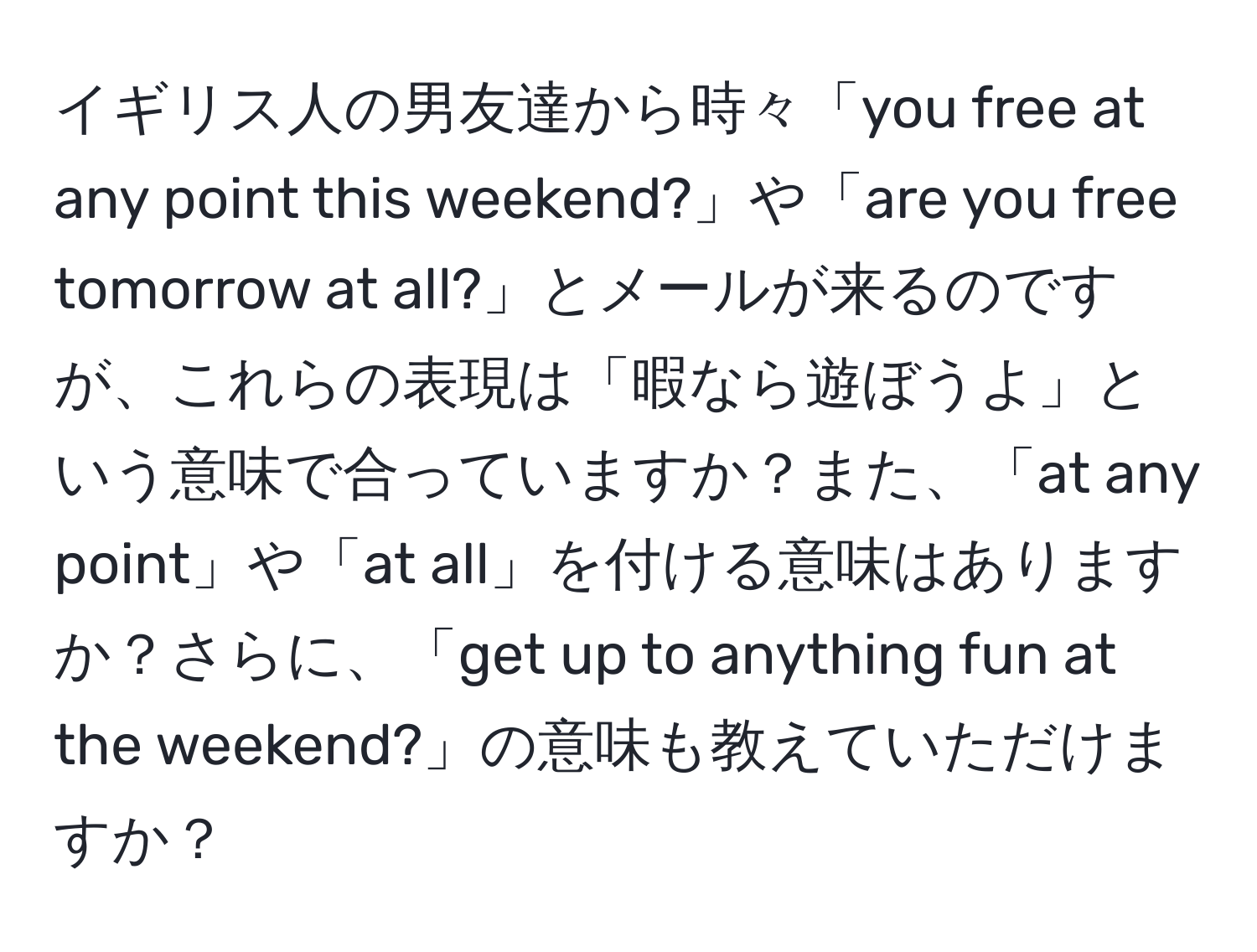 イギリス人の男友達から時々「you free at any point this weekend?」や「are you free tomorrow at all?」とメールが来るのですが、これらの表現は「暇なら遊ぼうよ」という意味で合っていますか？また、「at any point」や「at all」を付ける意味はありますか？さらに、「get up to anything fun at the weekend?」の意味も教えていただけますか？