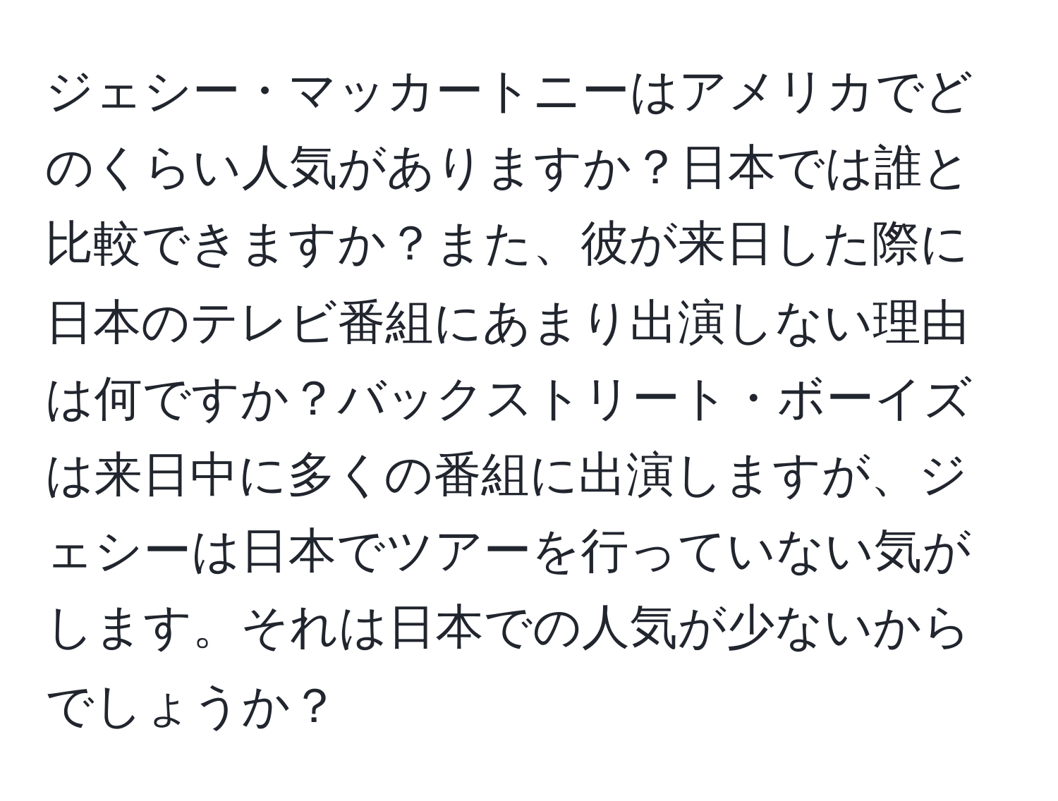 ジェシー・マッカートニーはアメリカでどのくらい人気がありますか？日本では誰と比較できますか？また、彼が来日した際に日本のテレビ番組にあまり出演しない理由は何ですか？バックストリート・ボーイズは来日中に多くの番組に出演しますが、ジェシーは日本でツアーを行っていない気がします。それは日本での人気が少ないからでしょうか？