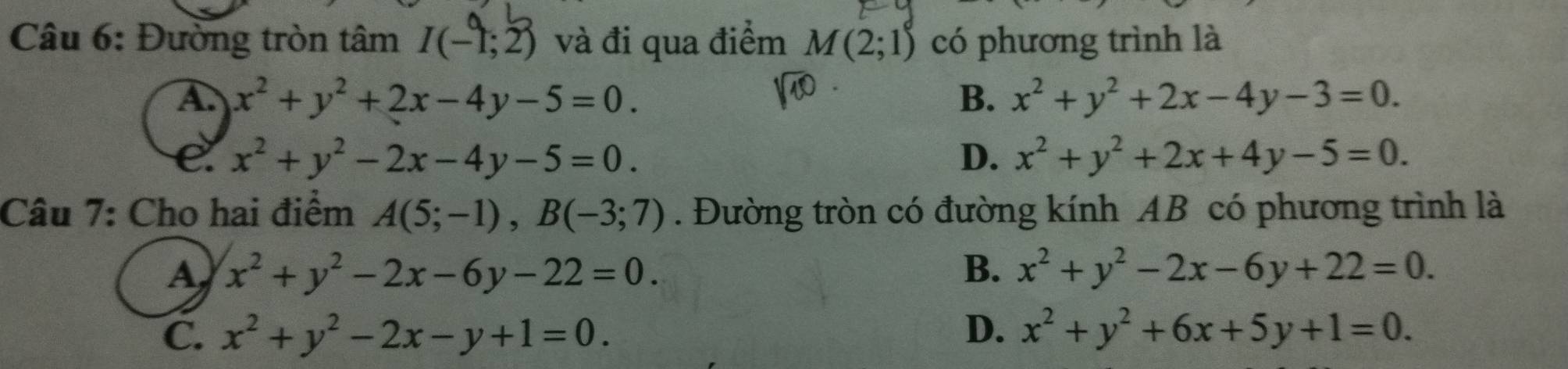 Đường tròn tâm I(-1;2) và đi qua điểm M(2;1) có phương trình là
A. x^2+y^2+2x-4y-5=0. B. x^2+y^2+2x-4y-3=0.
e. x^2+y^2-2x-4y-5=0. D. x^2+y^2+2x+4y-5=0. 
Câu 7: Cho hai điểm A(5;-1), B(-3;7). Đường tròn có đường kính AB có phương trình là
A x^2+y^2-2x-6y-22=0.
B. x^2+y^2-2x-6y+22=0.
C. x^2+y^2-2x-y+1=0. D. x^2+y^2+6x+5y+1=0.