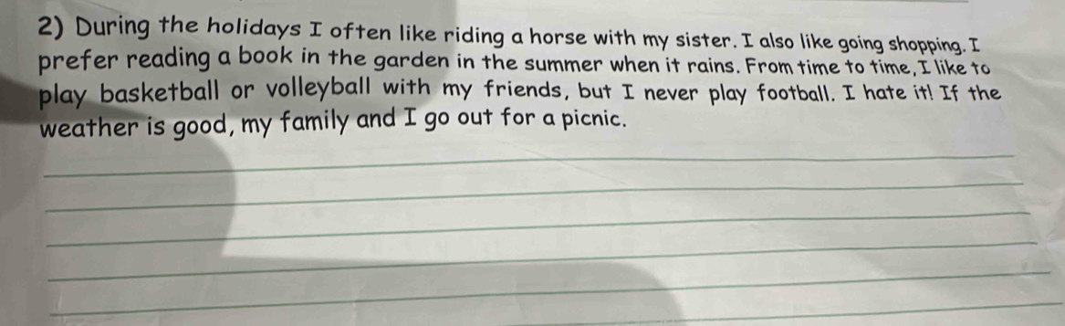 During the holidays I often like riding a horse with my sister. I also like going shopping. I 
prefer reading a book in the garden in the summer when it rains. From time to time, I like to 
play basketball or volleyball with my friends, but I never play football. I hate it! If the 
weather is good, my family and I go out for a picnic. 
_ 
_ 
_ 
_ 
_ 
_