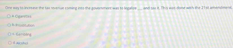 One way to increase the tax revenue coming into the government was to legalize_ and tax it. This was done with the 21st amendment.
a. Cigarettes
b. Prostitution
c. Gambling
d. Alcohol