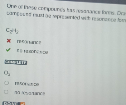 One of these compounds has resonance forms. Dra
compound must be represented with resonance form
C_2H_2
resonance
no resonance
COMPLETE
O_3
resonance
no resonance
DONE